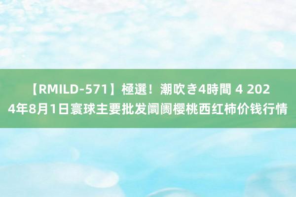 【RMILD-571】極選!潮吹き4時間 4 2024年8月1日寰球主要批发阛阓樱桃西红柿价钱行情