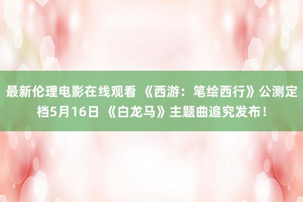 最新伦理电影在线观看 《西游:笔绘西行》公测定档5月16日 《白龙马》主题曲追究发布!