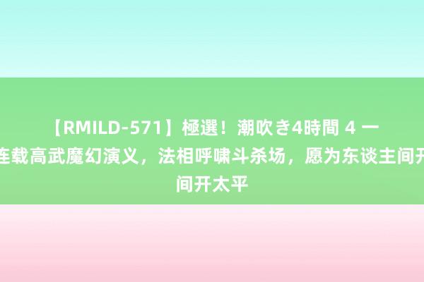 【RMILD-571】極選！潮吹き4時間 4 一册正连载高武魔幻演义，法相呼啸斗杀场，愿为东谈主间开太平