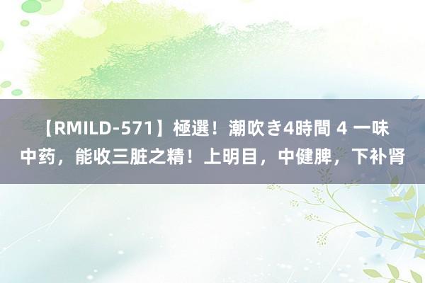 【RMILD-571】極選！潮吹き4時間 4 一味中药，能收三脏之精！上明目，中健脾，下补肾
