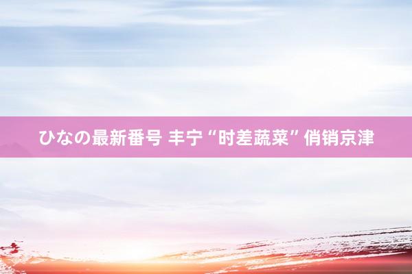ひなの最新番号 丰宁“时差蔬菜”俏销京津