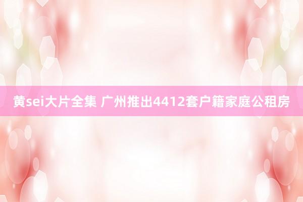 黄sei大片全集 广州推出4412套户籍家庭公租房
