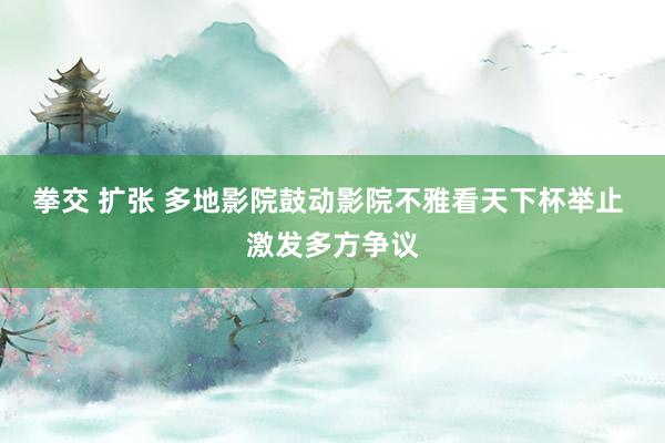 拳交 扩张 多地影院鼓动影院不雅看天下杯举止 激发多方争议