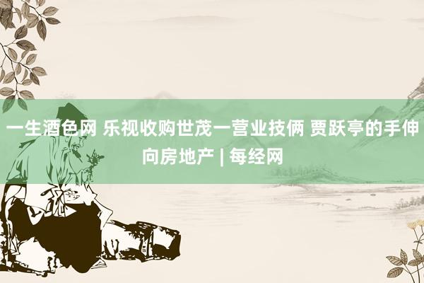 一生酒色网 乐视收购世茂一营业技俩 贾跃亭的手伸向房地产 | 每经网