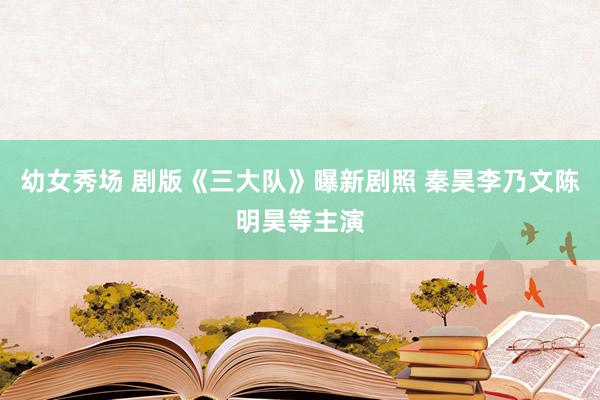 幼女秀场 剧版《三大队》曝新剧照 秦昊李乃文陈明昊等主演