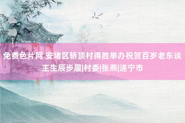 免费色片网 安堵区轿顶村得胜举办祝贺百岁老东谈主生辰步履|村委|张燕|遂宁市
