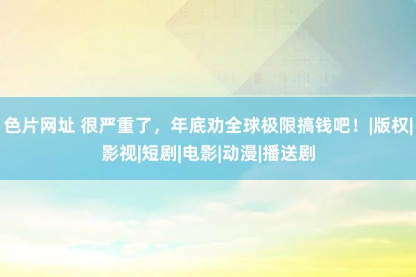 色片网址 很严重了，年底劝全球极限搞钱吧！|版权|影视|短剧|电影|动漫|播送剧