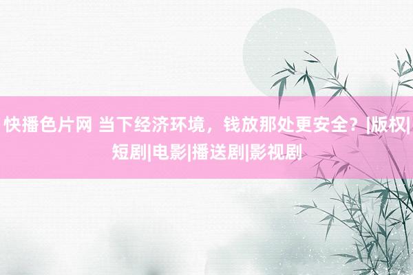 快播色片网 当下经济环境，钱放那处更安全？|版权|短剧|电影|播送剧|影视剧