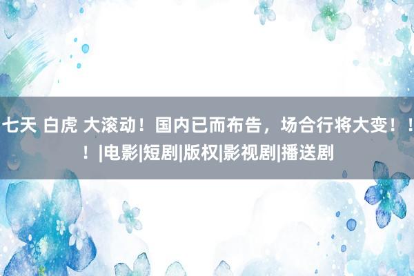 七天 白虎 大滚动！国内已而布告，场合行将大变！！！|电影|短剧|版权|影视剧|播送剧