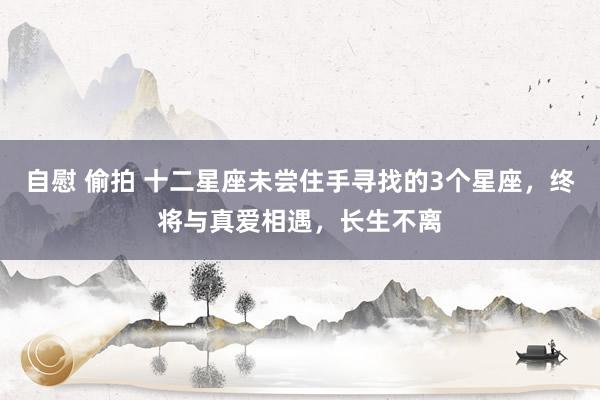 自慰 偷拍 十二星座未尝住手寻找的3个星座，终将与真爱相遇，长生不离