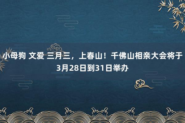 小母狗 文爱 三月三，上春山！千佛山相亲大会将于3月28日到31日举办