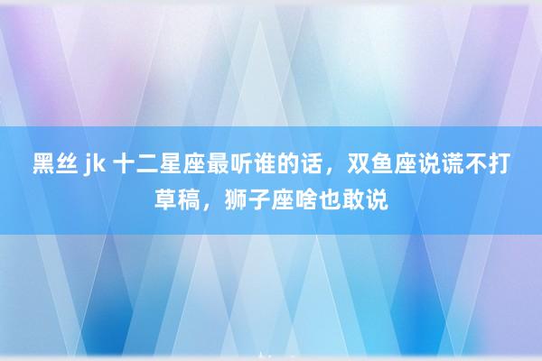 黑丝 jk 十二星座最听谁的话，双鱼座说谎不打草稿，狮子座啥也敢说