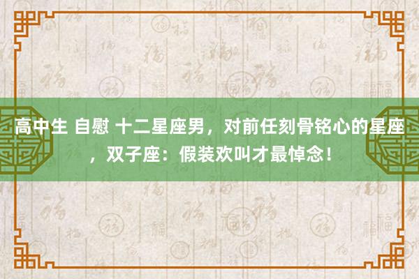 高中生 自慰 十二星座男，对前任刻骨铭心的星座，双子座：假装欢叫才最悼念！