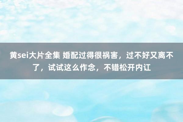 黄sei大片全集 婚配过得很祸害，过不好又离不了，试试这么作念，不错松开内讧