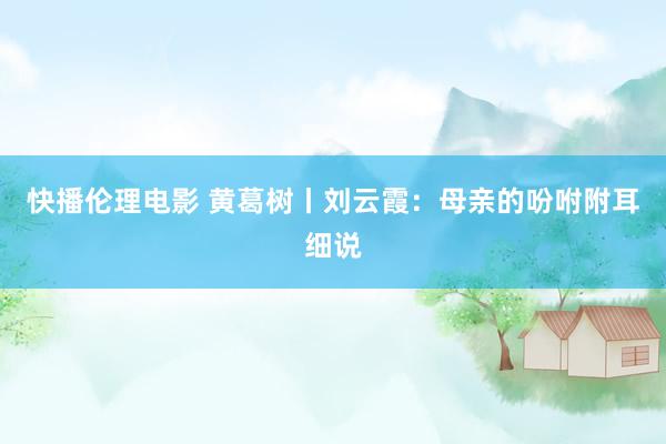 快播伦理电影 黄葛树丨刘云霞：母亲的吩咐附耳细说