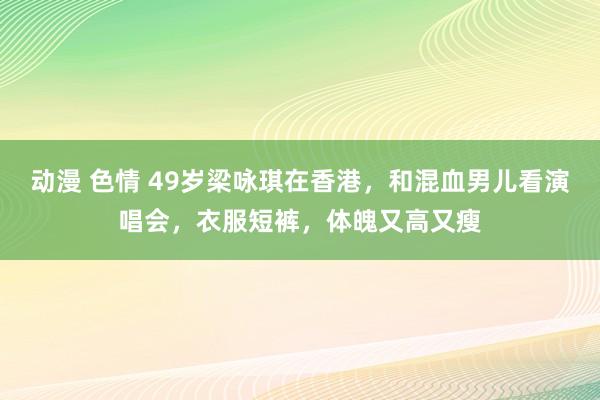 动漫 色情 49岁梁咏琪在香港，和混血男儿看演唱会，衣服短裤，体魄又高又瘦