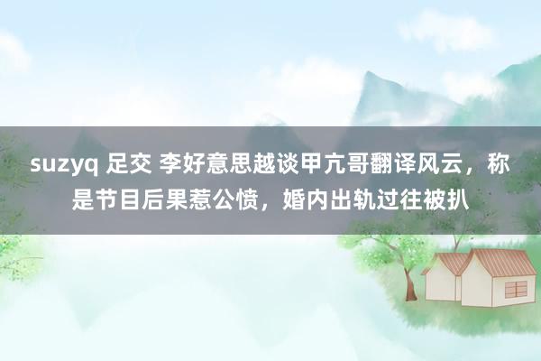 suzyq 足交 李好意思越谈甲亢哥翻译风云，称是节目后果惹公愤，婚内出轨过往被扒