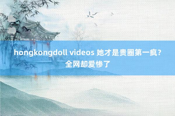 hongkongdoll videos 她才是贵圈第一疯？全网却爱惨了
