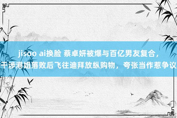 jisoo ai换脸 蔡卓妍被爆与百亿男友复合，干涉港姐落败后飞往迪拜放纵购物，夸张当作惹争议