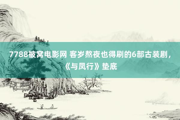 7788被窝电影网 客岁熬夜也得刷的6部古装剧，《与凤行》垫底