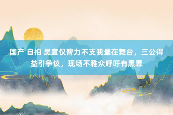 国产 自拍 吴宣仪膂力不支我晕在舞台，三公得益引争议，现场不雅众呼吁有黑幕