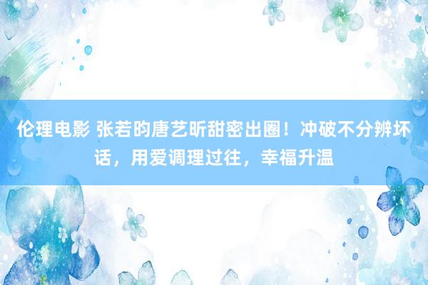 伦理电影 张若昀唐艺昕甜密出圈！冲破不分辨坏话，用爱调理过往，幸福升温