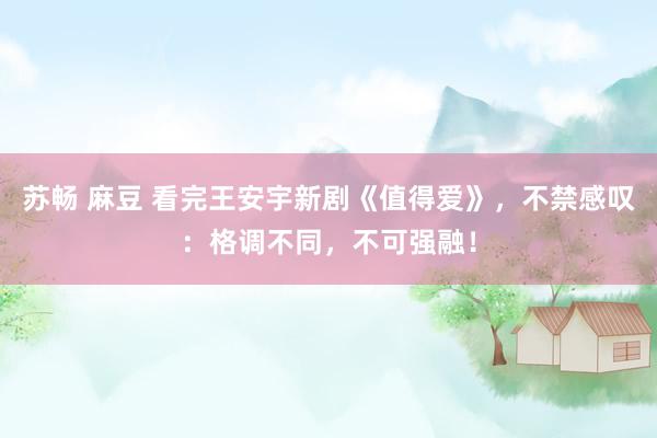 苏畅 麻豆 看完王安宇新剧《值得爱》，不禁感叹：格调不同，不可强融！