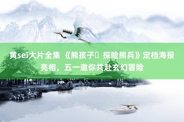 黄sei大片全集 《熊孩子・探险熊兵》定档海报亮相，五一邀你共赴玄幻冒险