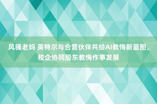 风骚老妈 英特尔与合营伙伴共绘AI教悔新蓝图，校企协同股东教悔作事发展
