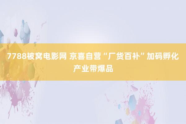 7788被窝电影网 京喜自营“厂货百补”加码孵化产业带爆品