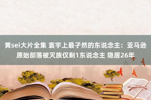 黄sei大片全集 寰宇上最孑然的东说念主：亚马逊原始部落被灭族仅剩1东说念主 隐居26年
