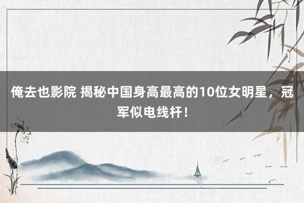 俺去也影院 揭秘中国身高最高的10位女明星，冠军似电线杆！