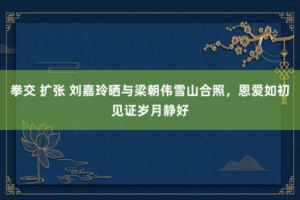 拳交 扩张 刘嘉玲晒与梁朝伟雪山合照，恩爱如初见证岁月静好