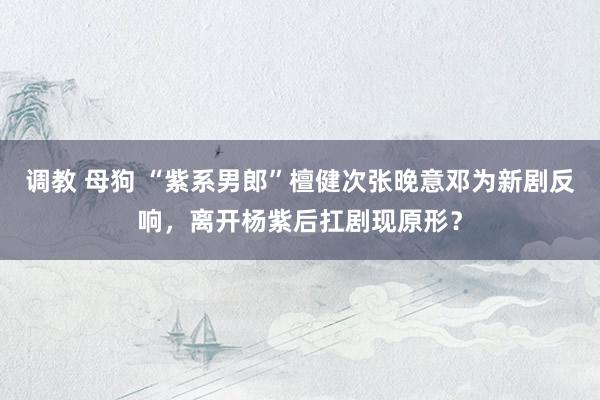 调教 母狗 “紫系男郎”檀健次张晚意邓为新剧反响，离开杨紫后扛剧现原形？