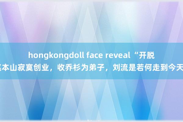 hongkongdoll face reveal “开脱”赵本山寂寞创业，收乔杉为弟子，刘流是若何走到今天的？