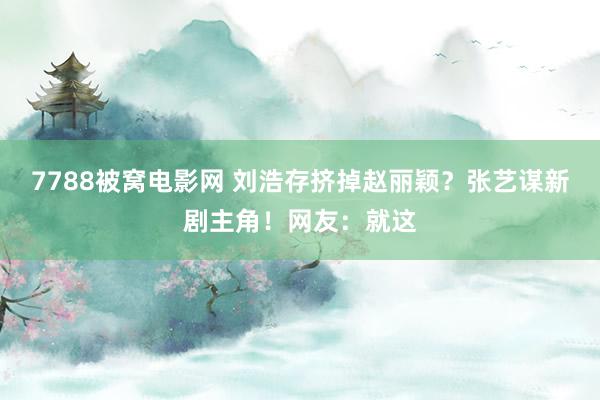 7788被窝电影网 刘浩存挤掉赵丽颖？张艺谋新剧主角！网友：就这