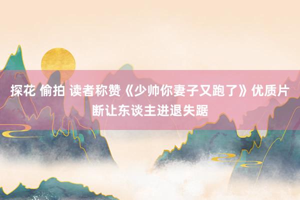 探花 偷拍 读者称赞《少帅你妻子又跑了》优质片断让东谈主进退失踞