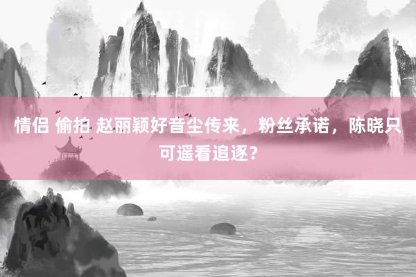 情侣 偷拍 赵丽颖好音尘传来，粉丝承诺，陈晓只可遥看追逐？
