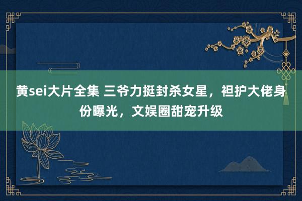 黄sei大片全集 三爷力挺封杀女星，袒护大佬身份曝光，文娱圈甜宠升级