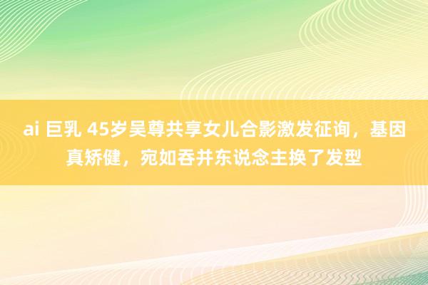 ai 巨乳 45岁吴尊共享女儿合影激发征询，基因真矫健，宛如吞并东说念主换了发型