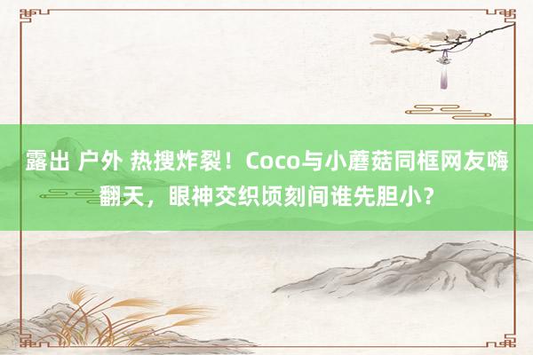露出 户外 热搜炸裂！Coco与小蘑菇同框网友嗨翻天，眼神交织顷刻间谁先胆小？