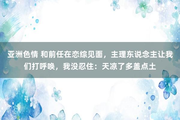 亚洲色情 和前任在恋综见面，主理东说念主让我们打呼唤，我没忍住：天凉了多盖点土