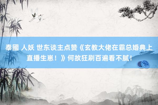 泰國 人妖 世东谈主点赞《玄教大佬在霸总婚典上直播生崽！》何故狂刷百遍看不腻！