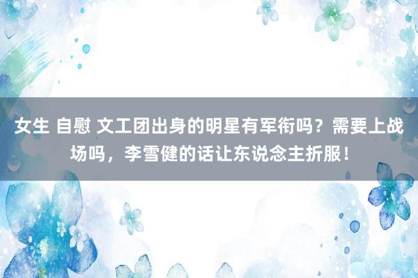 女生 自慰 文工团出身的明星有军衔吗？需要上战场吗，李雪健的话让东说念主折服！