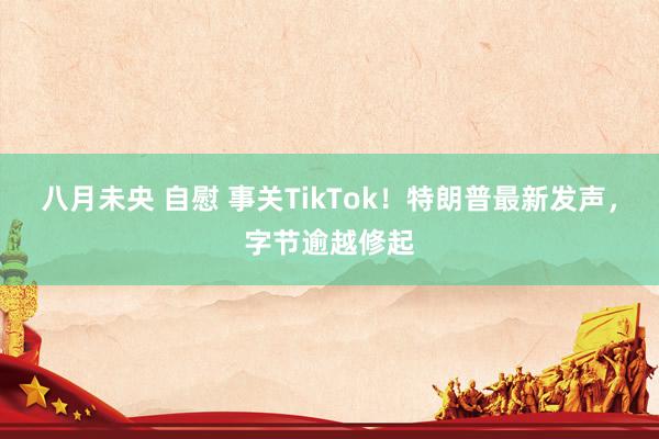 八月未央 自慰 事关TikTok！特朗普最新发声，字节逾越修起