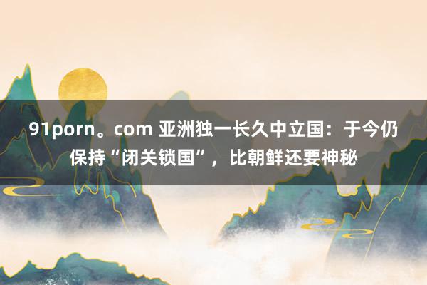 91porn。com 亚洲独一长久中立国：于今仍保持“闭关锁国”，比朝鲜还要神秘