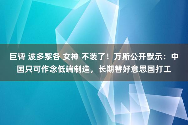 巨臀 波多黎各 女神 不装了！万斯公开默示：中国只可作念低端制造，长期替好意思国打工
