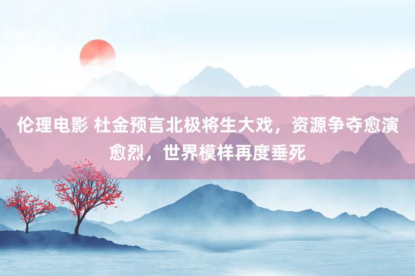 伦理电影 杜金预言北极将生大戏，资源争夺愈演愈烈，世界模样再度垂死