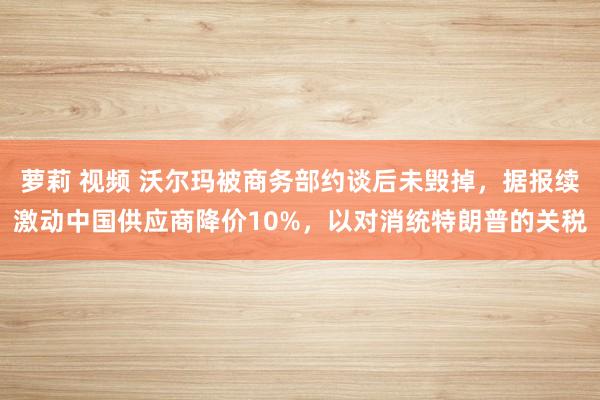 萝莉 视频 沃尔玛被商务部约谈后未毁掉，据报续激动中国供应商降价10%，以对消统特朗普的关税