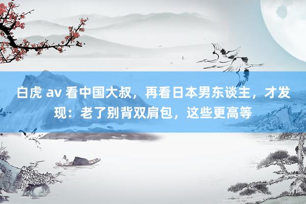 白虎 av 看中国大叔，再看日本男东谈主，才发现：老了别背双肩包，这些更高等